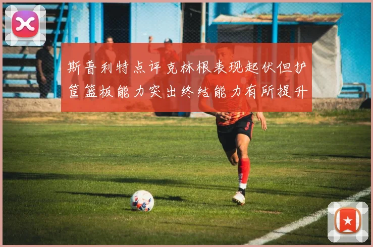 斯普利特点评克林根表现起伏但护筐篮板能力突出终结能力有所提升