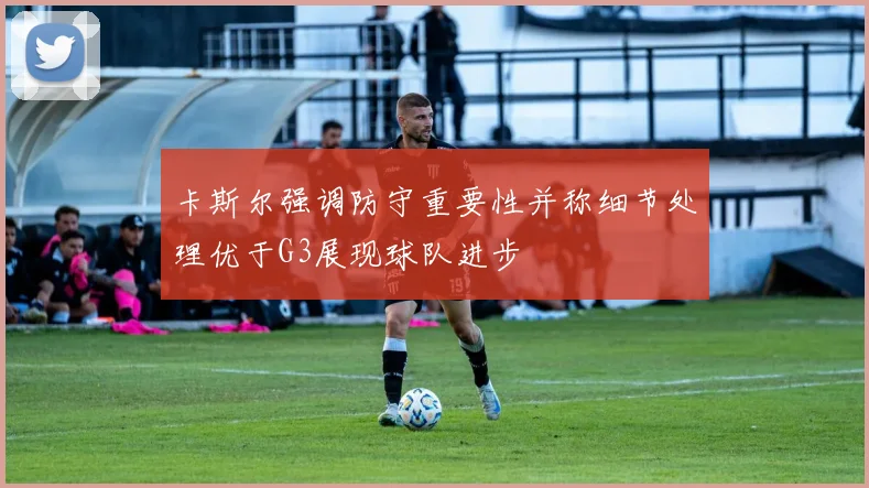 卡斯尔强调防守重要性并称细节处理优于G3展现球队进步