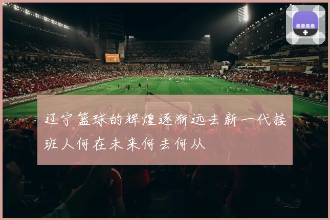 辽宁篮球的辉煌逐渐远去新一代接班人何在未来何去何从