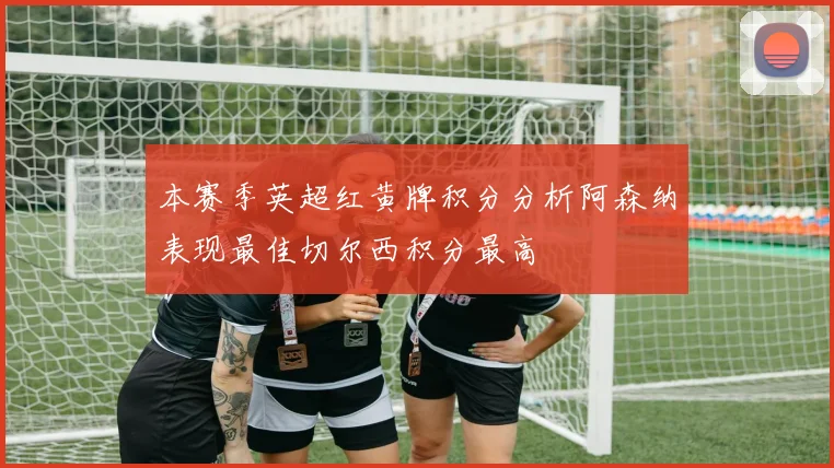本赛季英超红黄牌积分分析阿森纳表现最佳切尔西积分最高