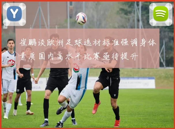 崔鹏谈欧洲足球选材标准强调身体素质国内高水平比赛亟待提升