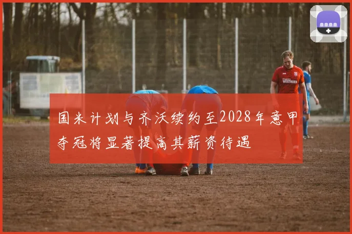 国米计划与齐沃续约至2028年意甲夺冠将显著提高其薪资待遇