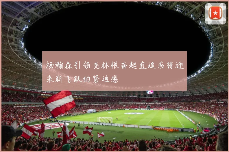 杨瀚森引领克林根奋起直追或将迎来新飞跃的紧迫感