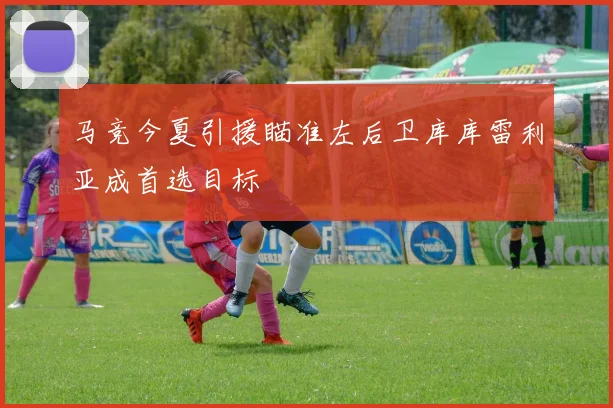 马竞今夏引援瞄准左后卫库库雷利亚成首选目标