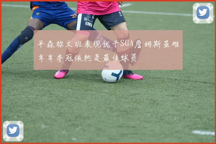 平森称文班表现优于SGA詹姆斯虽难年年夺冠依然是最佳球员