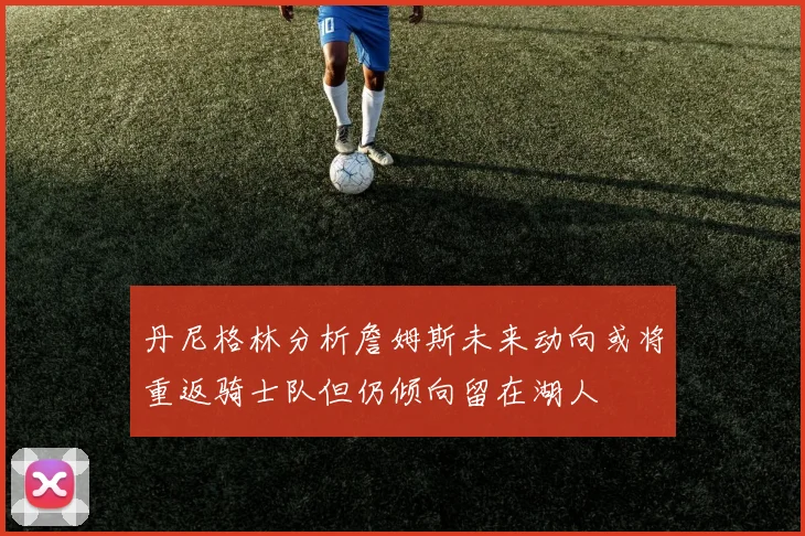 丹尼格林分析詹姆斯未来动向或将重返骑士队但仍倾向留在湖人