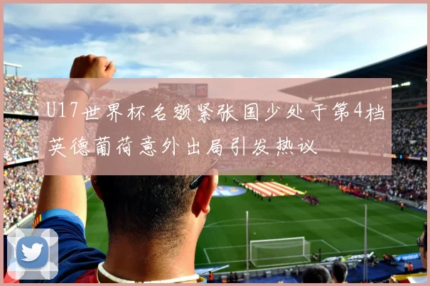 U17世界杯名额紧张国少处于第4档英德葡荷意外出局引发热议