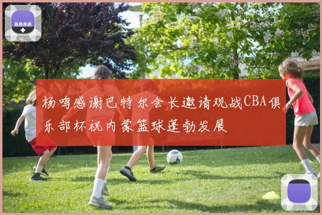 杨鸣感谢巴特尔会长邀请观战CBA俱乐部杯祝内蒙篮球蓬勃发展