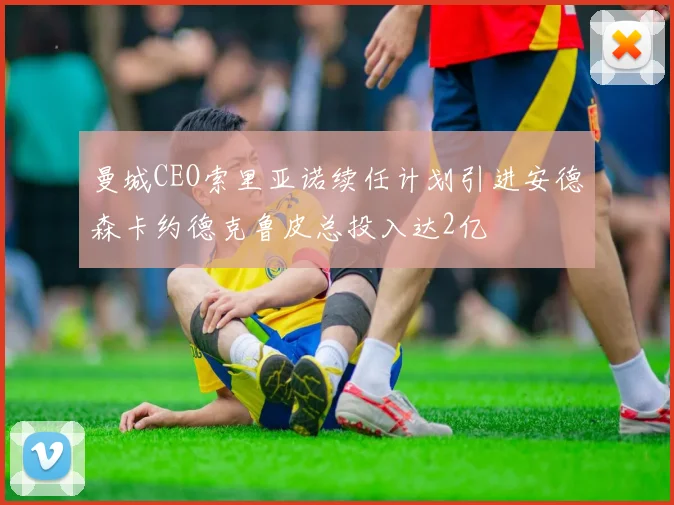 曼城CEO索里亚诺续任计划引进安德森卡约德克鲁皮总投入达2亿