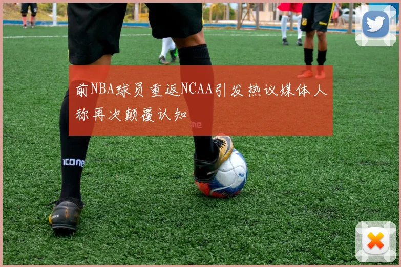 前NBA球员重返NCAA引发热议媒体人称再次颠覆认知