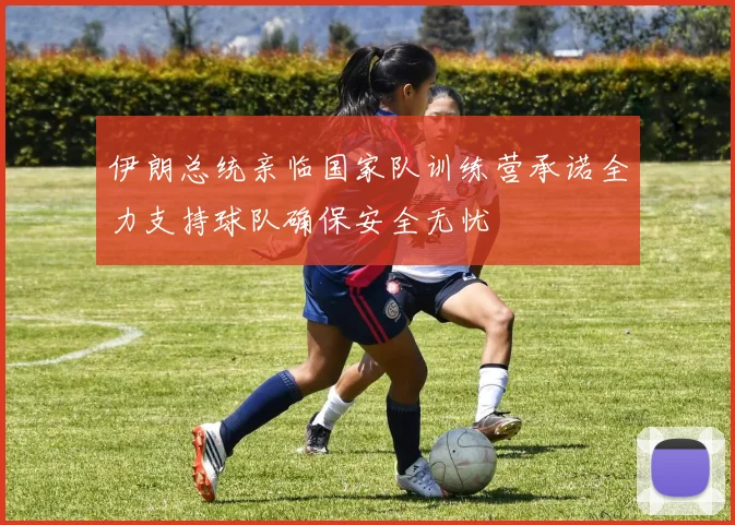 伊朗总统亲临国家队训练营承诺全力支持球队确保安全无忧
