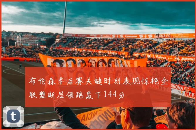 布伦森季后赛关键时刻表现惊艳全联盟断层领跑轰下144分