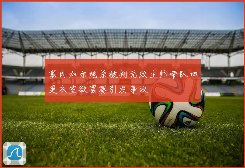 塞内加尔绝杀被判无效主帅带队回更衣室欲罢赛引发争议