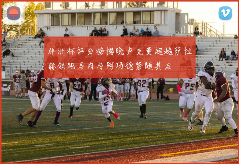 非洲杯评分榜揭晓卢克曼超越萨拉赫领跑马内与阿玛德紧随其后