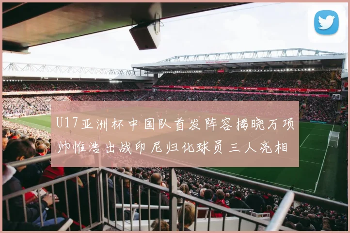 U17亚洲杯中国队首发阵容揭晓万项帅惟浩出战印尼归化球员三人亮相