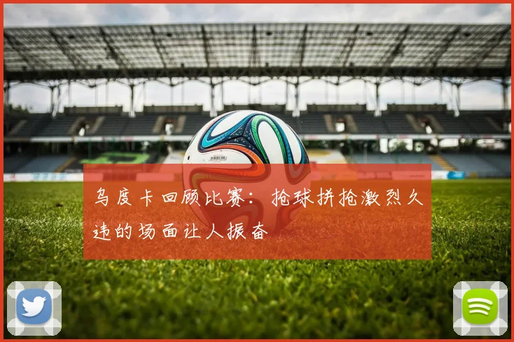 乌度卡回顾比赛：抢球拼抢激烈久违的场面让人振奋