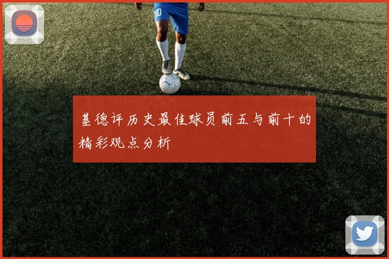 基德评历史最佳球员前五与前十的精彩观点分析