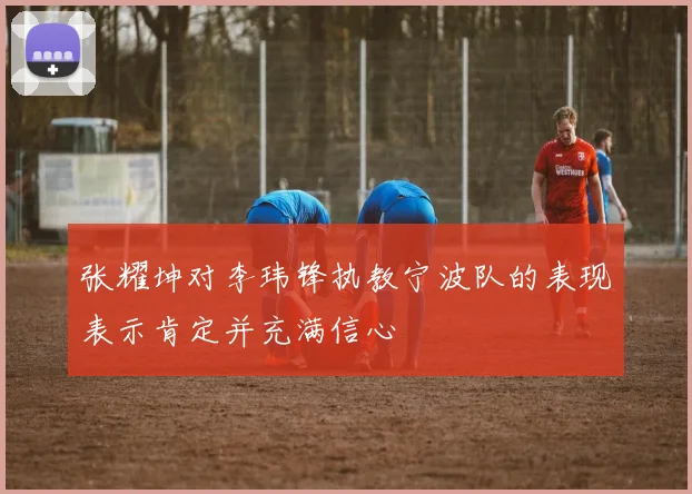 张耀坤对李玮锋执教宁波队的表现表示肯定并充满信心