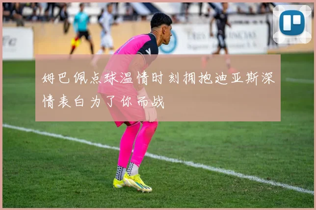 姆巴佩点球温情时刻拥抱迪亚斯深情表白为了你而战