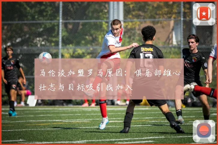 马伦谈加盟罗马原因：俱乐部雄心壮志与目标吸引我加入