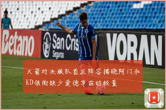 火箭对决狼队首发阵容揭晓阿门和KD领衔缺少爱德华兹的较量