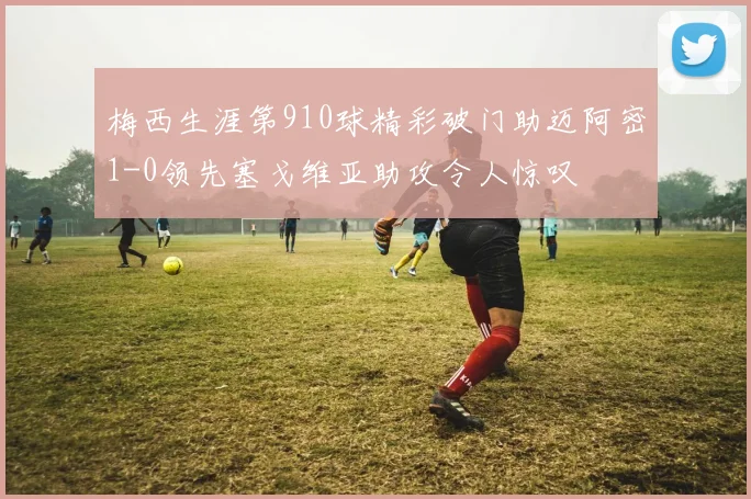 梅西生涯第910球精彩破门助迈阿密1-0领先塞戈维亚助攻令人惊叹