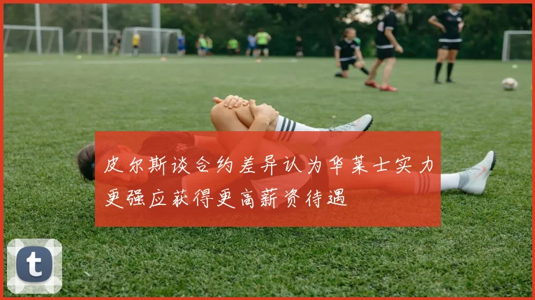 皮尔斯谈合约差异认为华莱士实力更强应获得更高薪资待遇