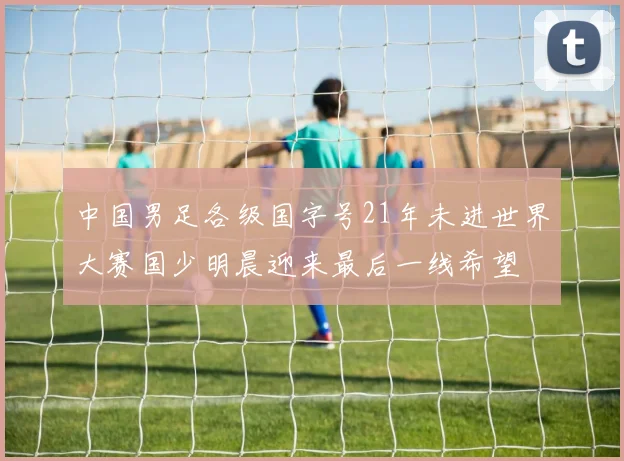 中国男足各级国字号21年未进世界大赛国少明晨迎来最后一线希望