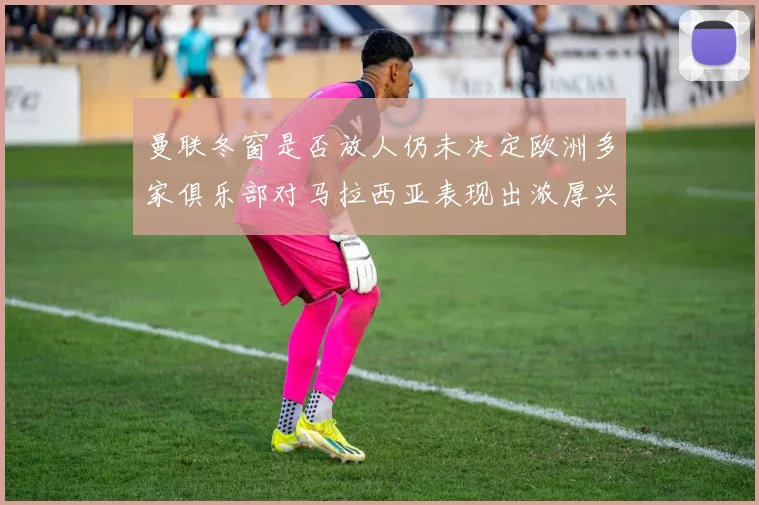 曼联冬窗是否放人仍未决定欧洲多家俱乐部对马拉西亚表现出浓厚兴趣