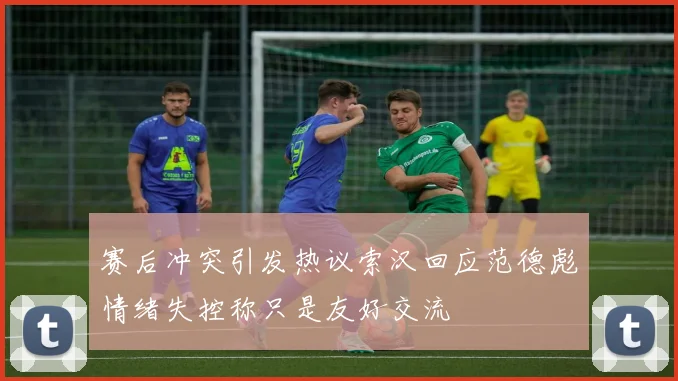 赛后冲突引发热议索汉回应范德彪情绪失控称只是友好交流