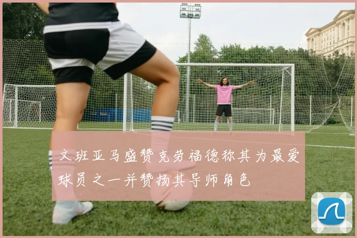 文班亚马盛赞克劳福德称其为最爱球员之一并赞扬其导师角色