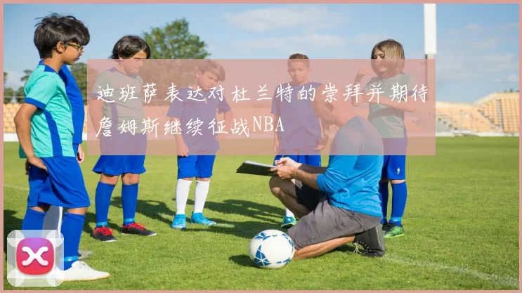 迪班萨表达对杜兰特的崇拜并期待詹姆斯继续征战NBA