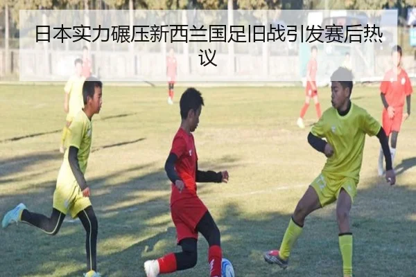 日本实力碾压新西兰国足旧战引发赛后热议（dafabet）